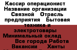 Кассир-операционист › Название организации ­ Связной › Отрасль предприятия ­ Бытовая техника и электротовары › Минимальный оклад ­ 35 000 - Все города Работа » Вакансии   . Ханты-Мансийский,Белоярский г.